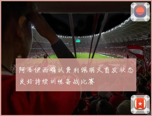 阿洛伊西确认费利佩明天首发状态良好持续训练备战比赛