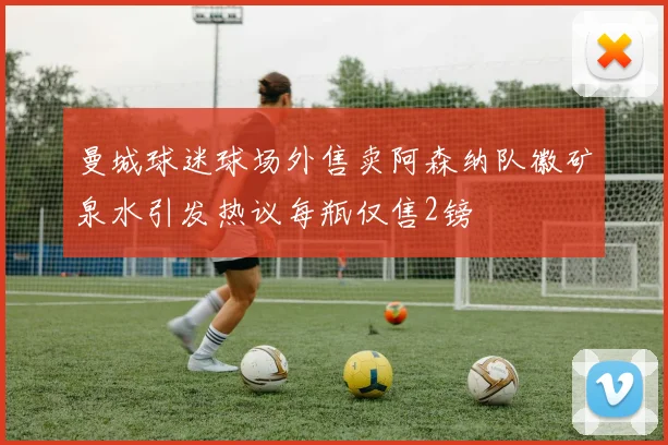 曼城球迷球场外售卖阿森纳队徽矿泉水引发热议每瓶仅售2镑