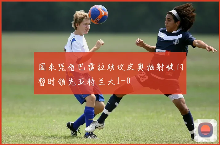 国米凭借巴雷拉助攻皮奥抽射破门暂时领先亚特兰大1-0