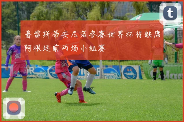 普雷斯蒂安尼若参赛世界杯将缺席阿根廷前两场小组赛