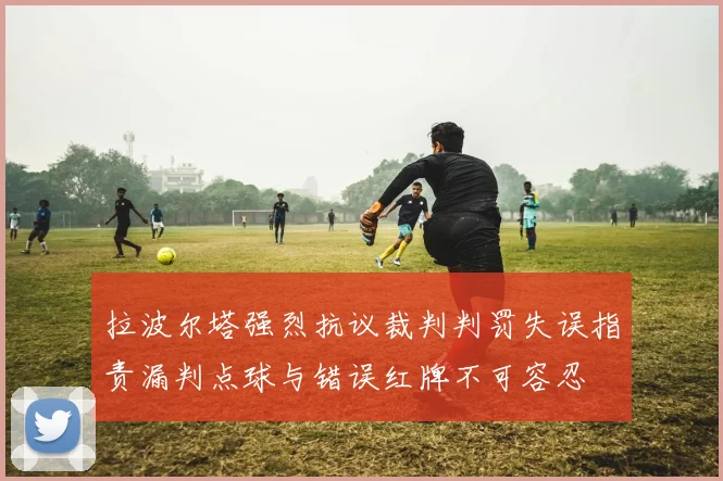 拉波尔塔强烈抗议裁判判罚失误指责漏判点球与错误红牌不可容忍