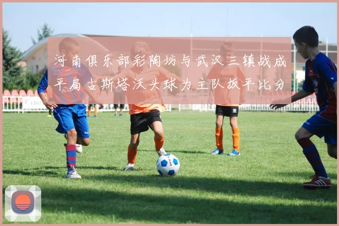 河南俱乐部彩陶坊与武汉三镇战成平局古斯塔沃头球为主队扳平比分