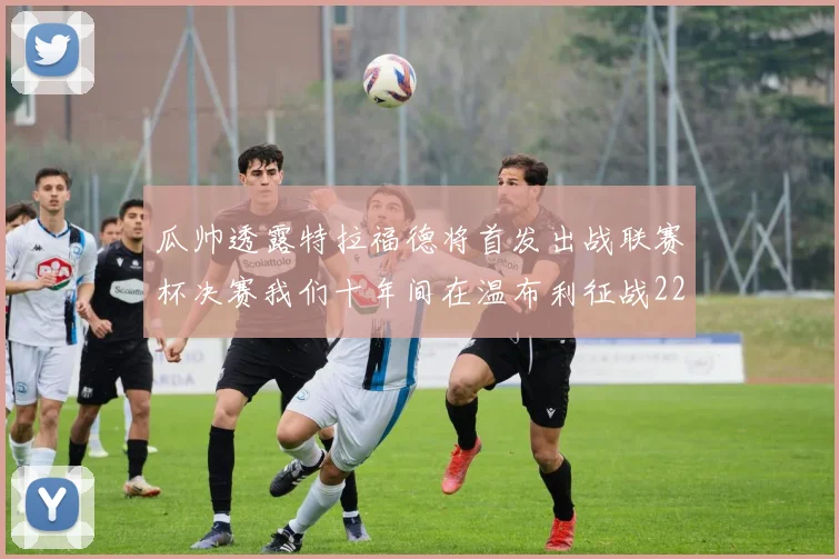瓜帅透露特拉福德将首发出战联赛杯决赛我们十年间在温布利征战22次