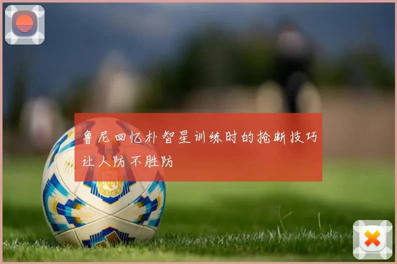 鲁尼回忆朴智星训练时的抢断技巧让人防不胜防