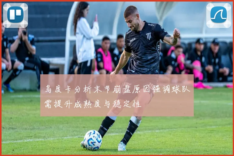 乌度卡分析末节崩盘原因强调球队需提升成熟度与稳定性