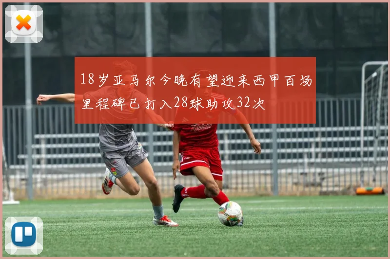 18岁亚马尔今晚有望迎来西甲百场里程碑已打入28球助攻32次
