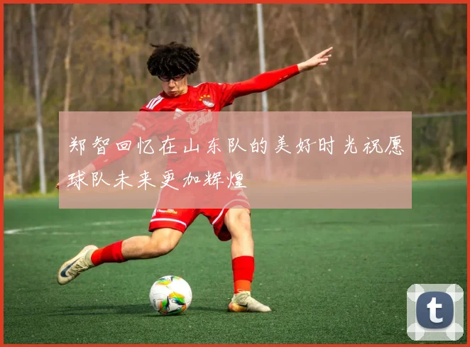 郑智回忆在山东队的美好时光祝愿球队未来更加辉煌
