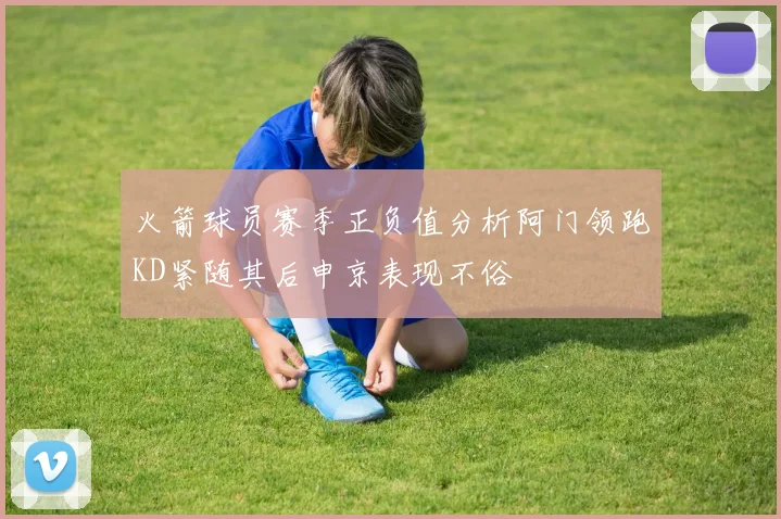 火箭球员赛季正负值分析阿门领跑KD紧随其后申京表现不俗