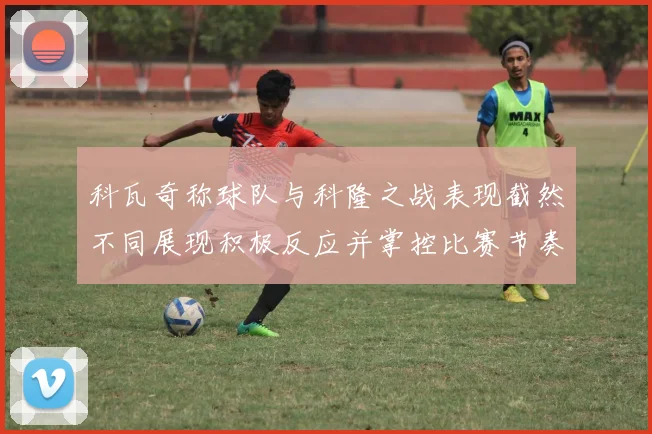 科瓦奇称球队与科隆之战表现截然不同展现积极反应并掌控比赛节奏