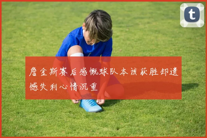 詹金斯赛后感慨球队本该获胜却遗憾失利心情沉重