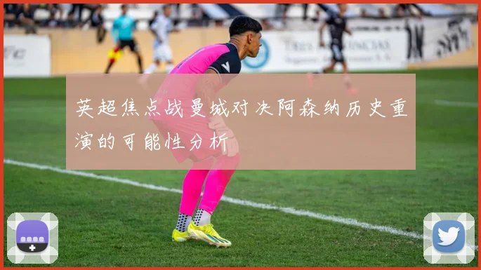英超焦点战曼城对决阿森纳历史重演的可能性分析