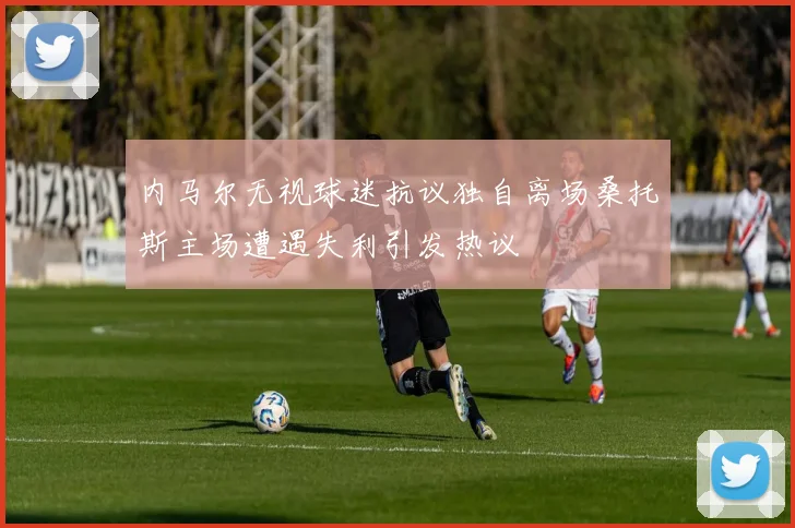 内马尔无视球迷抗议独自离场桑托斯主场遭遇失利引发热议