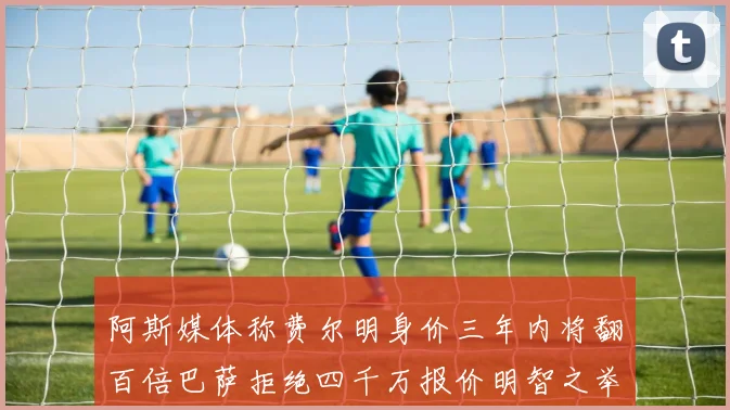 阿斯媒体称费尔明身价三年内将翻百倍巴萨拒绝四千万报价明智之举