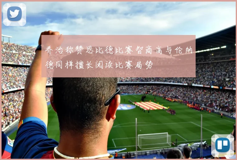 乔治称赞恩比德比赛智商高与伦纳德同样擅长阅读比赛局势