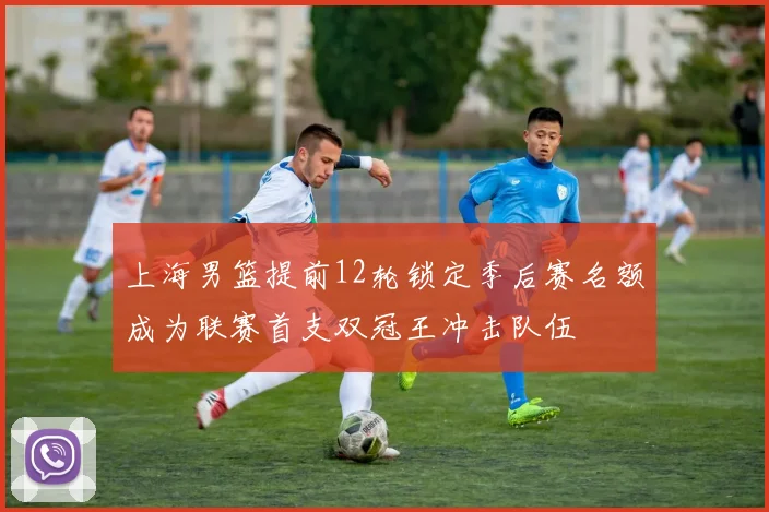 上海男篮提前12轮锁定季后赛名额成为联赛首支双冠王冲击队伍