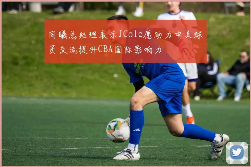 同曦总经理表示JCole愿助力中美球员交流提升CBA国际影响力