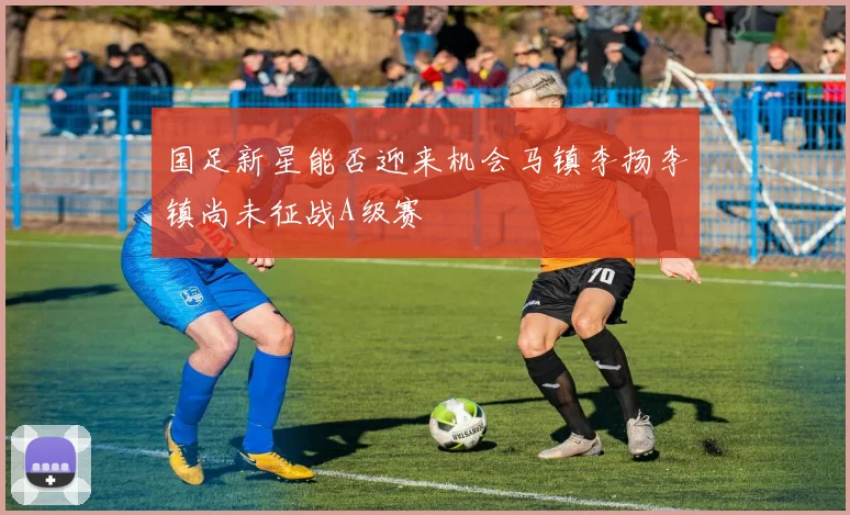 国足新星能否迎来机会马镇李扬李镇尚未征战A级赛