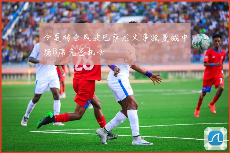 今夏转会风波巴萨尤文争抢曼城中场B席免签机会